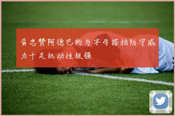 黄忠赞阿德巴约与字母搭档防守威力十足机动性极强