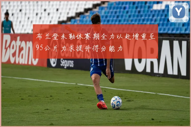 布兰登米勒休赛期全力以赴增重至95公斤力求提升得分能力