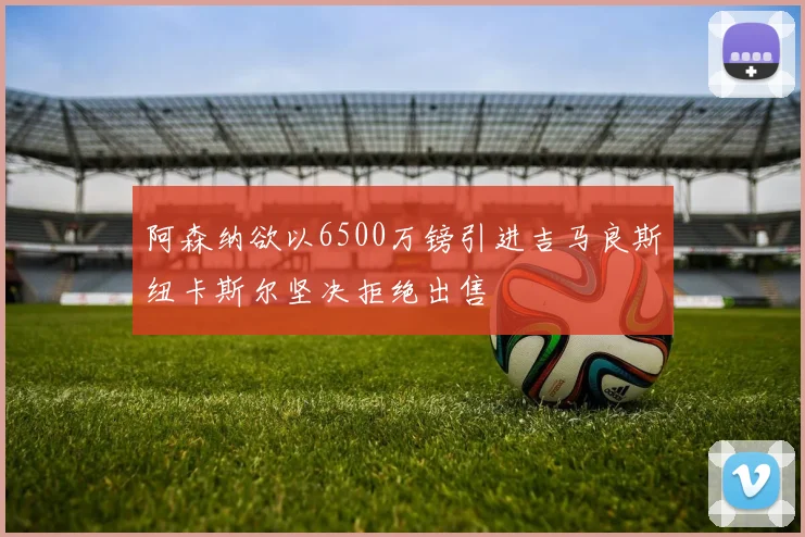阿森纳欲以6500万镑引进吉马良斯纽卡斯尔坚决拒绝出售