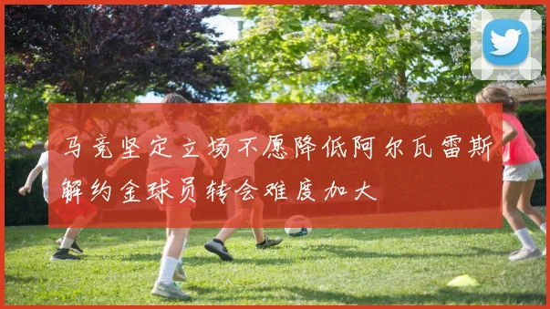 马竞坚定立场不愿降低阿尔瓦雷斯解约金球员转会难度加大