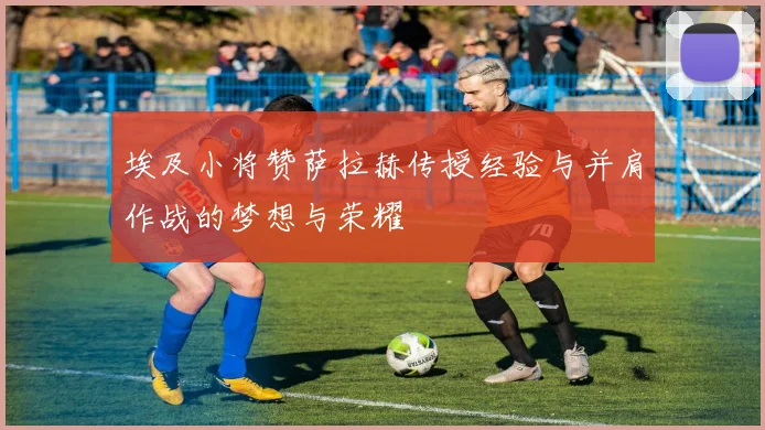 埃及小将赞萨拉赫传授经验与并肩作战的梦想与荣耀