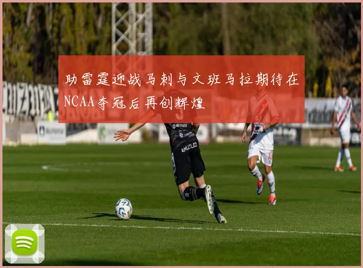助雷霆迎战马刺与文班马拉期待在NCAA夺冠后再创辉煌