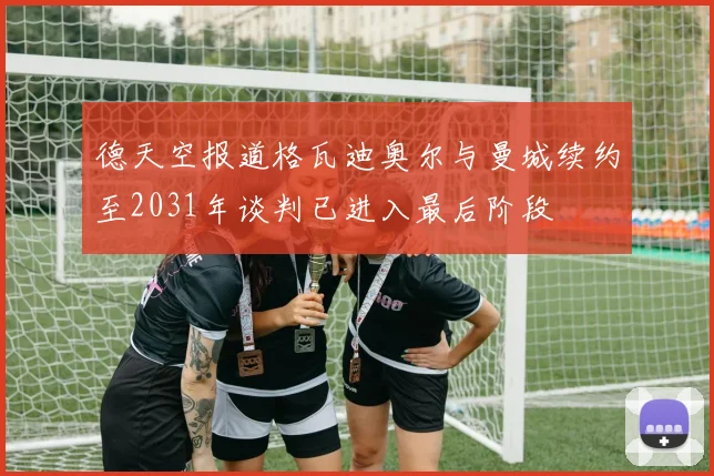 德天空报道格瓦迪奥尔与曼城续约至2031年谈判已进入最后阶段