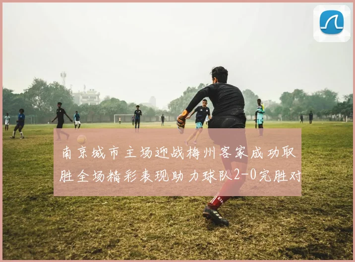 南京城市主场迎战梅州客家成功取胜全场精彩表现助力球队2-0完胜对手
