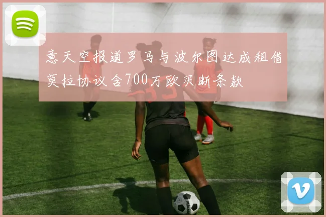 意天空报道罗马与波尔图达成租借莫拉协议含700万欧买断条款