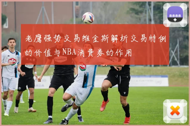 老鹰强势交易维金斯解析交易特例的价值与NBA消费券的作用
