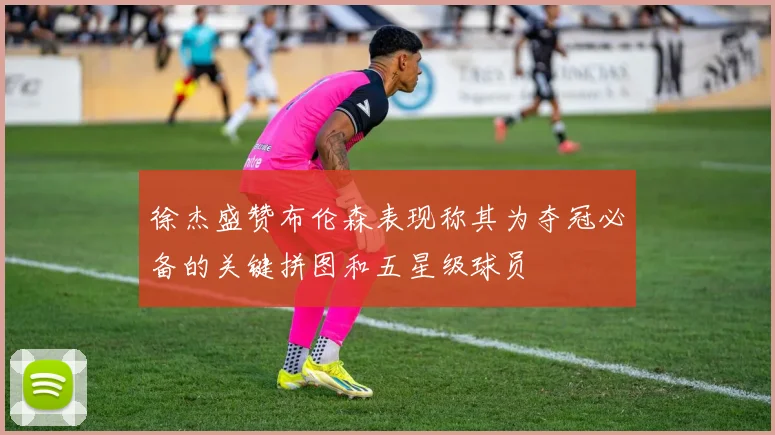 徐杰盛赞布伦森表现称其为夺冠必备的关键拼图和五星级球员