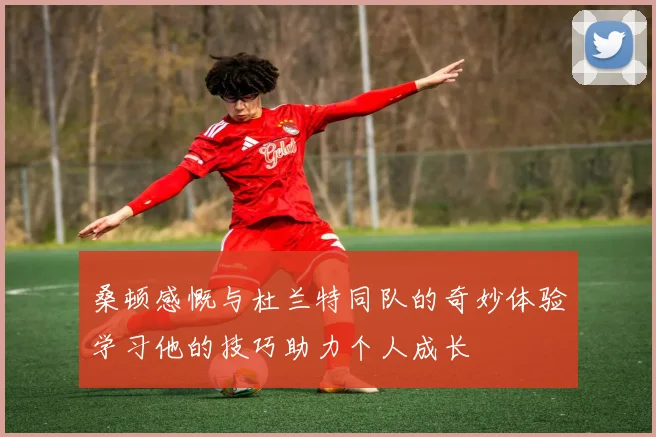 桑顿感慨与杜兰特同队的奇妙体验学习他的技巧助力个人成长