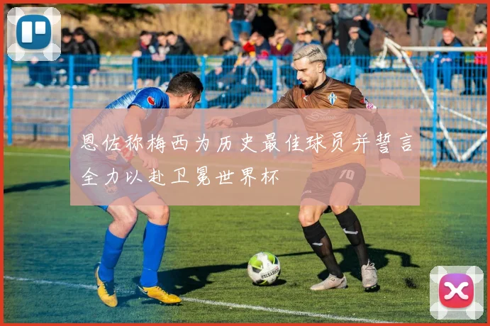 恩佐称梅西为历史最佳球员并誓言全力以赴卫冕世界杯