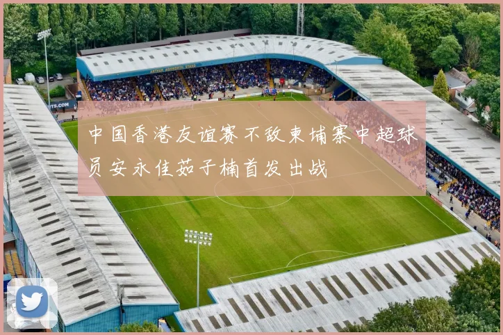 中国香港友谊赛不敌柬埔寨中超球员安永佳茹子楠首发出战