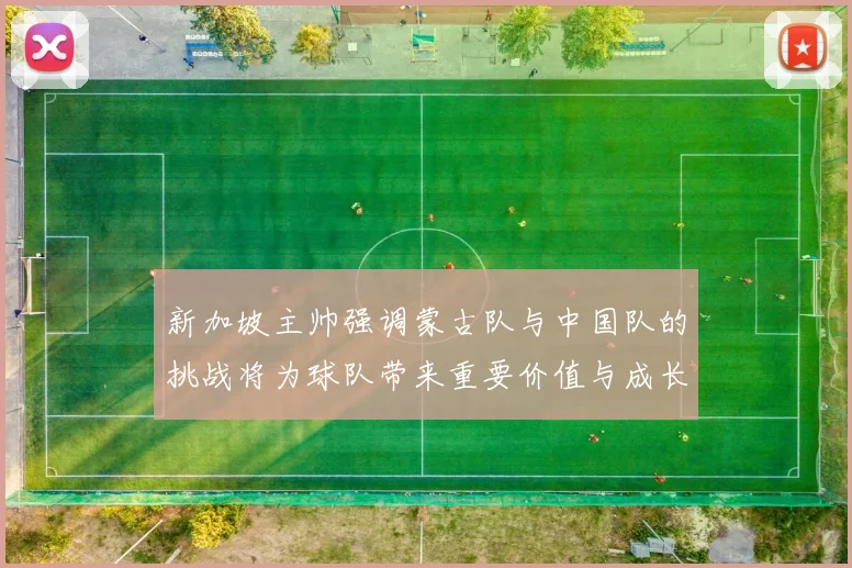 新加坡主帅强调蒙古队与中国队的挑战将为球队带来重要价值与成长机会