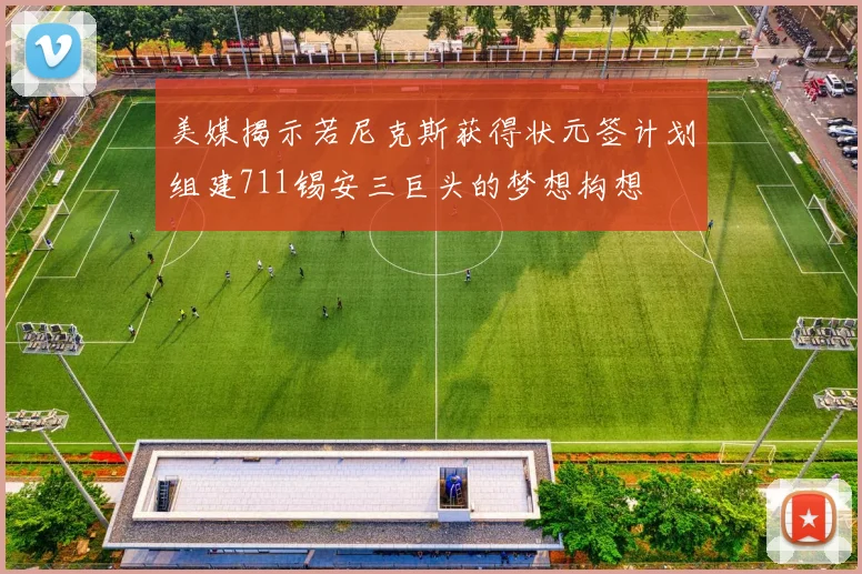 美媒揭示若尼克斯获得状元签计划组建711锡安三巨头的梦想构想