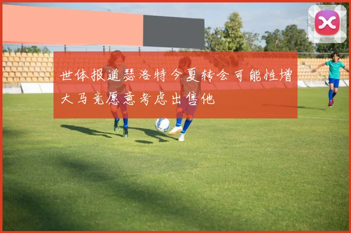 世体报道瑟洛特今夏转会可能性增大马竞愿意考虑出售他