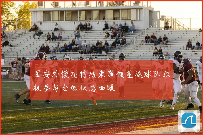 国安外援孔特结束事假重返球队积极参与合练状态回暖