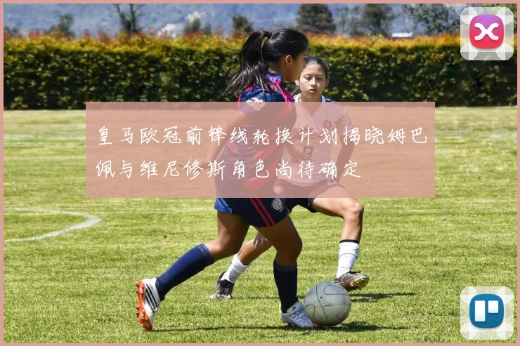 皇马欧冠前锋线轮换计划揭晓姆巴佩与维尼修斯角色尚待确定