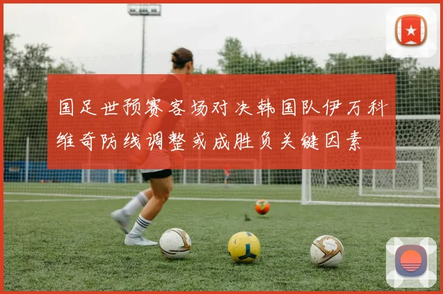 国足世预赛客场对决韩国队伊万科维奇防线调整或成胜负关键因素