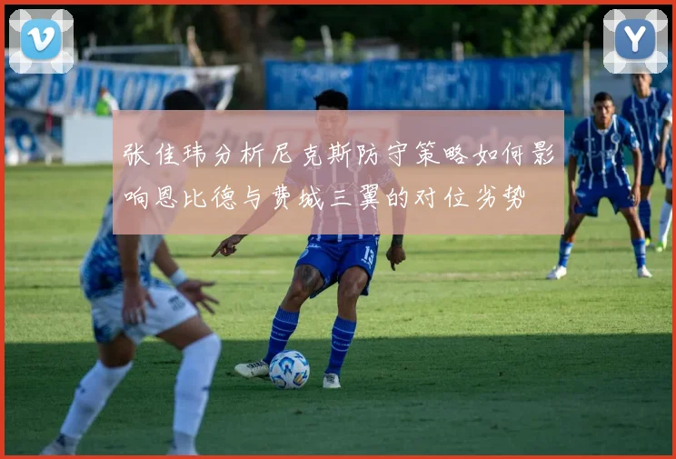 张佳玮分析尼克斯防守策略如何影响恩比德与费城三翼的对位劣势