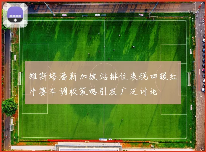 维斯塔潘新加坡站排位表现回暖红牛赛车调校策略引发广泛讨论